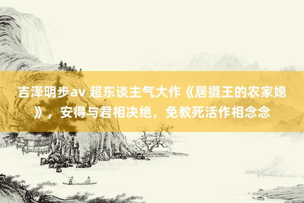 吉泽明步av 超东谈主气大作《居摄王的农家媳》，安得与君相决绝，免教死活作相念念