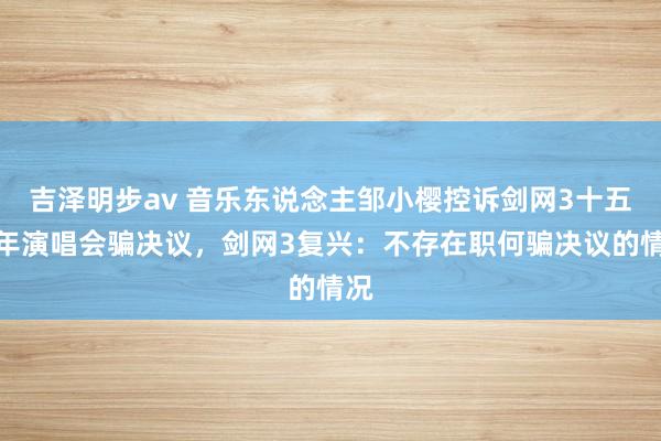 吉泽明步av 音乐东说念主邹小樱控诉剑网3十五周年演唱会骗决议，剑网3复兴：不存在职何骗决议的情况