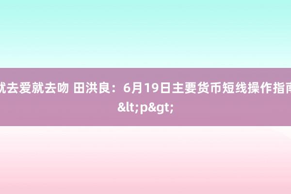 就去爱就去吻 田洪良：6月19日主要货币短线操作指南<p>