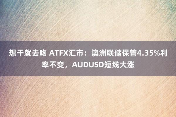 想干就去吻 ATFX汇市：澳洲联储保管4.35%利率不变，AUDUSD短线大涨