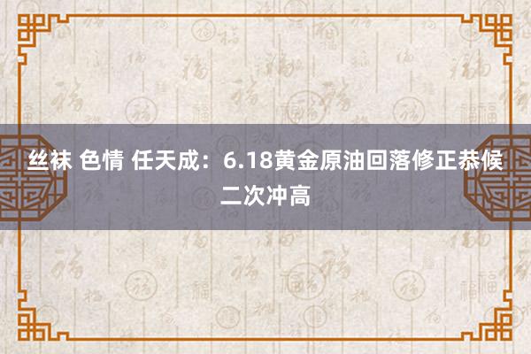 丝袜 色情 任天成：6.18黄金原油回落修正恭候二次冲高