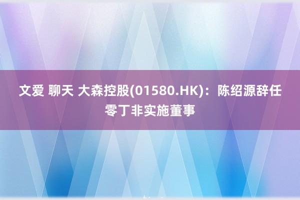 文爱 聊天 大森控股(01580.HK)：陈绍源辞任零丁非实施董事