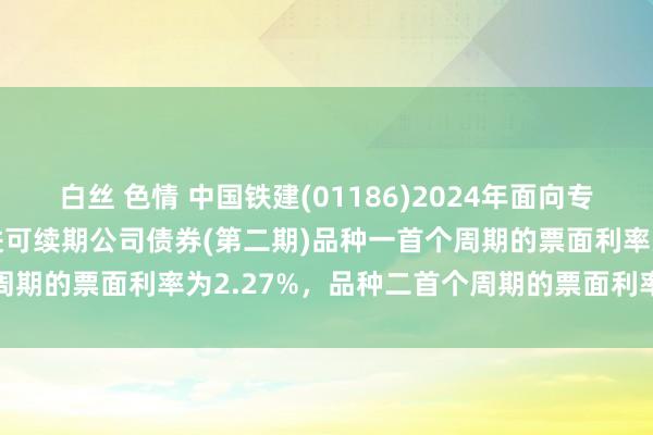 白丝 色情 中国铁建(01186)2024年面向专科投资者公树立行科技改进可续期公司债券(第二期)品种一首个周期的票面利率为2.27%，品种二首个周期的票面利率为2.49%