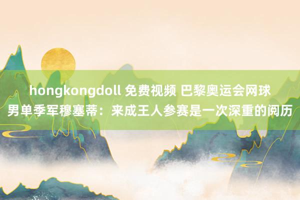 hongkongdoll 免费视频 巴黎奥运会网球男单季军穆塞蒂：来成王人参赛是一次深重的阅历