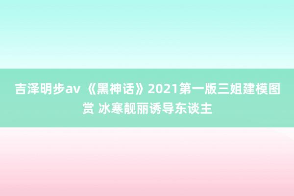 吉泽明步av 《黑神话》2021第一版三姐建模图赏 冰寒靓丽诱导东谈主