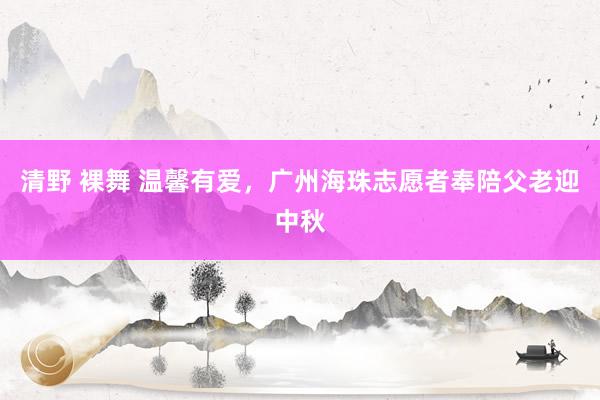 清野 裸舞 温馨有爱，广州海珠志愿者奉陪父老迎中秋