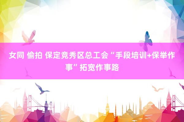 女同 偷拍 保定竞秀区总工会“手段培训+保举作事”拓宽作事路