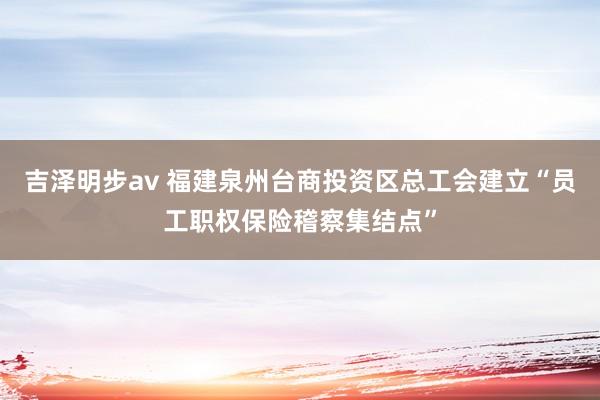 吉泽明步av 福建泉州台商投资区总工会建立“员工职权保险稽察集结点”