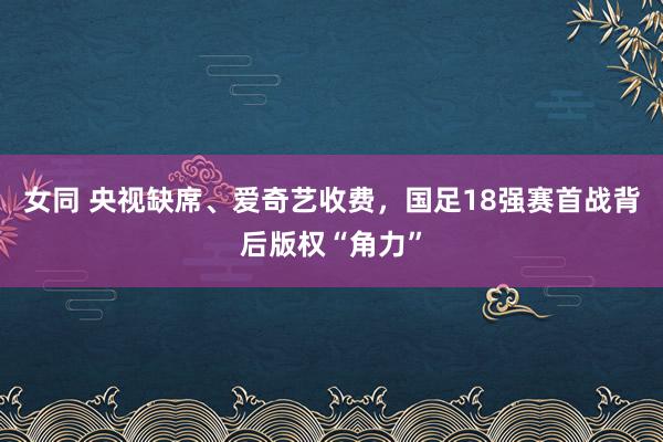 女同 央视缺席、爱奇艺收费，国足18强赛首战背后版权“角力”