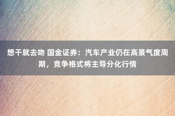 想干就去吻 国金证券：汽车产业仍在高景气度周期，竞争格式将主导分化行情