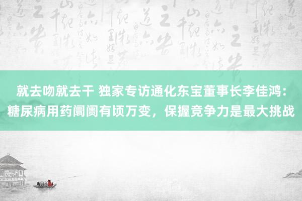 就去吻就去干 独家专访通化东宝董事长李佳鸿：糖尿病用药阛阓有顷万变，保握竞争力是最大挑战