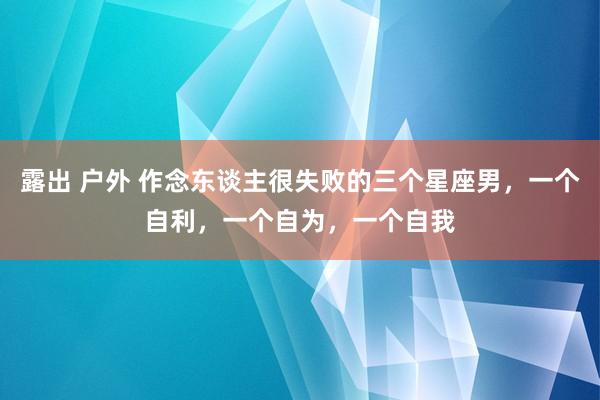 露出 户外 作念东谈主很失败的三个星座男，一个自利，一个自为，一个自我