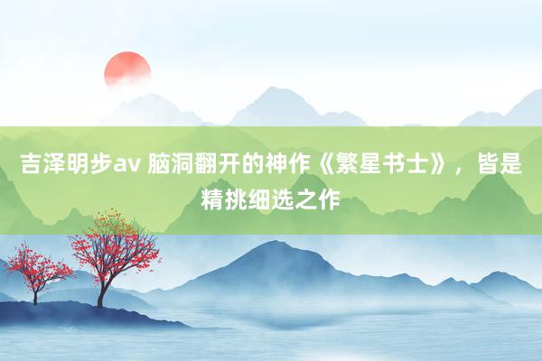 吉泽明步av 脑洞翻开的神作《繁星书士》，皆是精挑细选之作