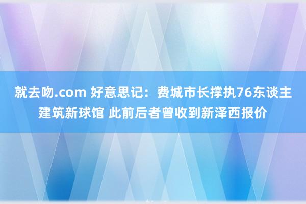 就去吻.com 好意思记：费城市长撑执76东谈主建筑新球馆 此前后者曾收到新泽西报价