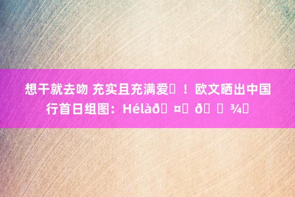 想干就去吻 充实且充满爱❤！欧文晒出中国行首日组图：Hélà🤞🏾♾