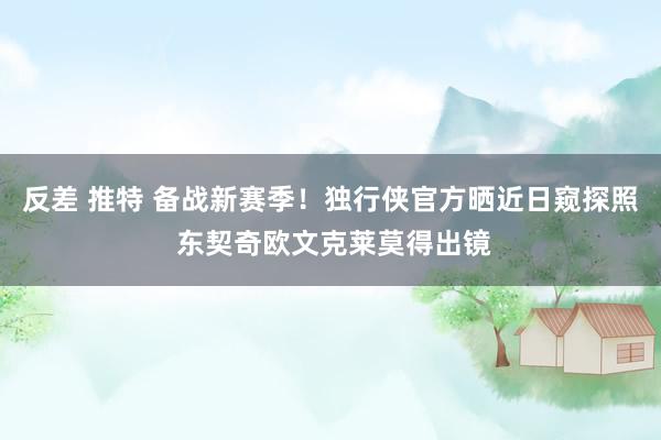 反差 推特 备战新赛季！独行侠官方晒近日窥探照 东契奇欧文克莱莫得出镜