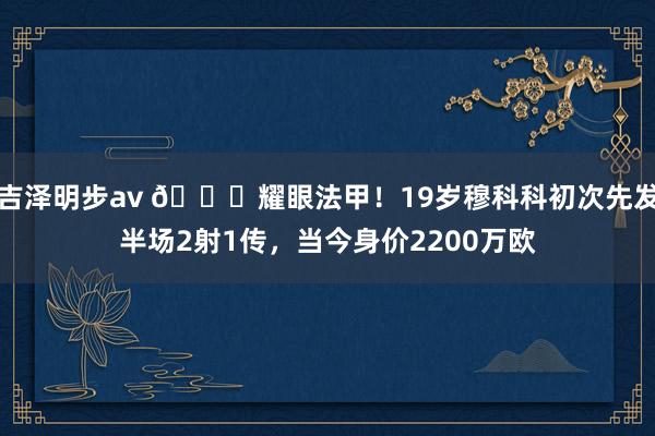 吉泽明步av 🚀耀眼法甲！19岁穆科科初次先发半场2射1传，当今身价2200万欧