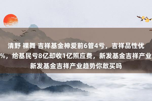 清野 裸舞 吉祥基金神爱前6管4亏，吉祥品性优选2年多亏44%，给基民亏8亿却收1亿照应费，新发基金吉祥产业趋势你敢买吗