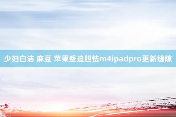 少妇白洁 麻豆 苹果蹙迫胆怯m4ipadpro更新缝隙