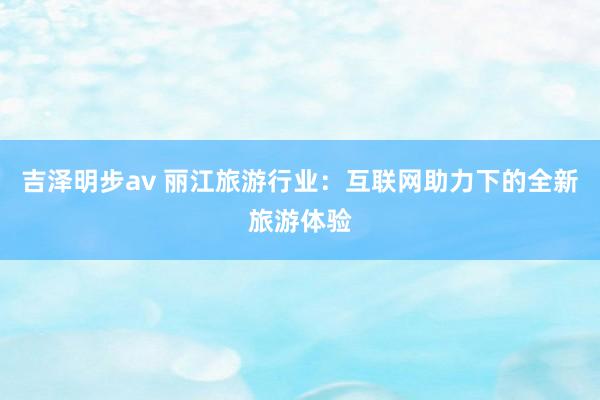 吉泽明步av 丽江旅游行业：互联网助力下的全新旅游体验