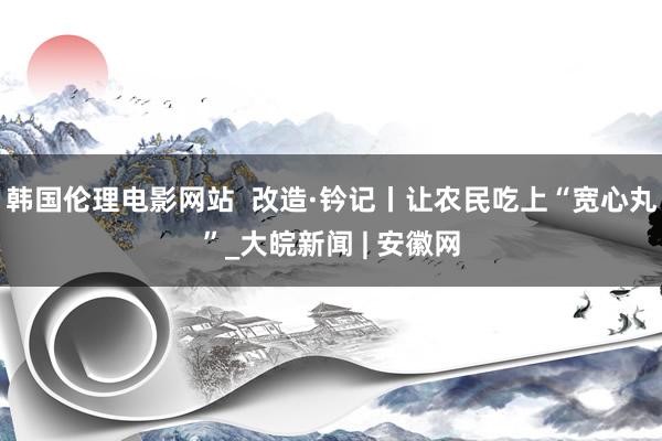 韩国伦理电影网站  改造·钤记丨让农民吃上“宽心丸”_大皖新闻 | 安徽网