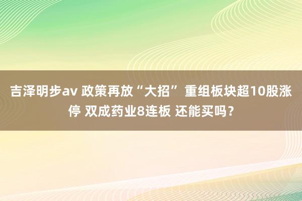 吉泽明步av 政策再放“大招” 重组板块超10股涨停 双成药业8连板 还能买吗？