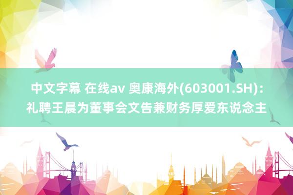 中文字幕 在线av 奥康海外(603001.SH)：礼聘王晨为董事会文告兼财务厚爱东说念主