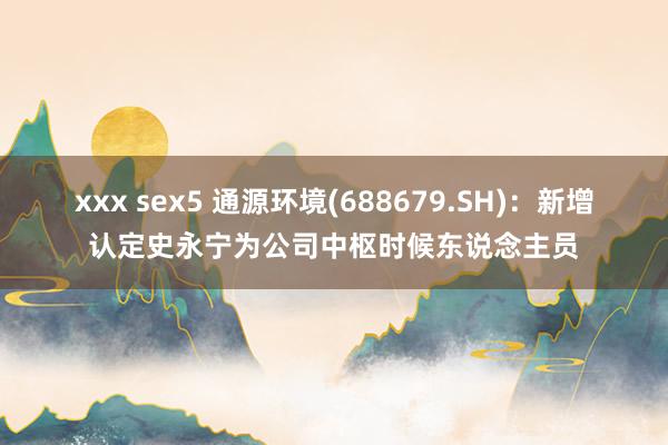 xxx sex5 通源环境(688679.SH)：新增认定史永宁为公司中枢时候东说念主员