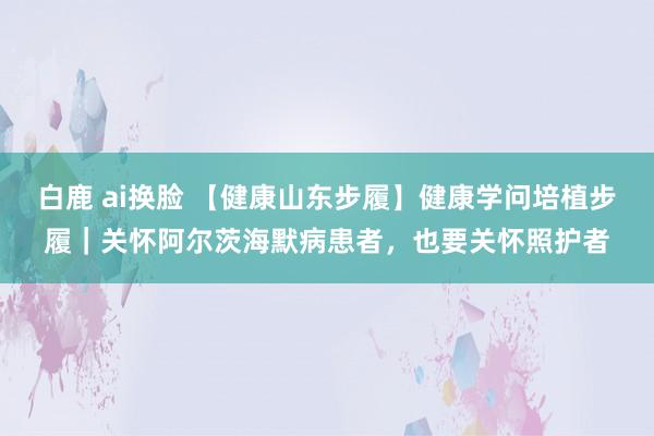 白鹿 ai换脸 【健康山东步履】健康学问培植步履｜关怀阿尔茨海默病患者，也要关怀照护者