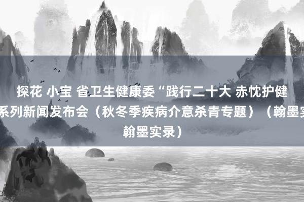 探花 小宝 省卫生健康委“践行二十大 赤忱护健康”系列新闻发布会（秋冬季疾病介意杀青专题）（翰墨实录）