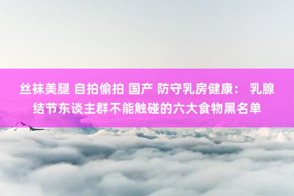 丝袜美腿 自拍偷拍 国产 防守乳房健康： 乳腺结节东谈主群不能触碰的六大食物黑名单