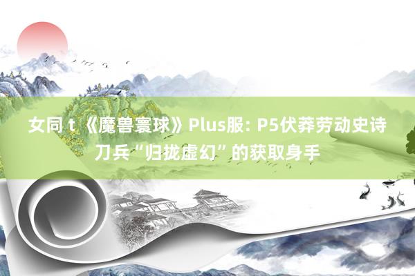 女同 t 《魔兽寰球》Plus服: P5伏莽劳动史诗刀兵“归拢虚幻”的获取身手