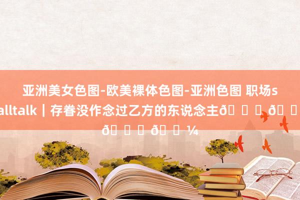 亚洲美女色图-欧美裸体色图-亚洲色图 职场smalltalk｜存眷没作念过乙方的东说念主👍🏼