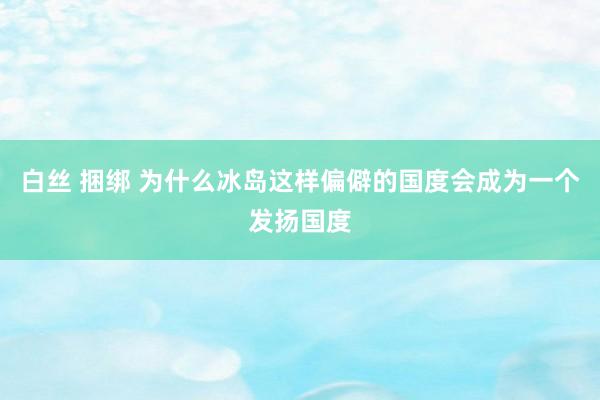 白丝 捆绑 为什么冰岛这样偏僻的国度会成为一个发扬国度