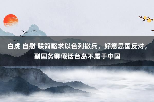 白虎 自慰 联简略求以色列撤兵，好意思国反对，副国务卿假话台岛不属于中国