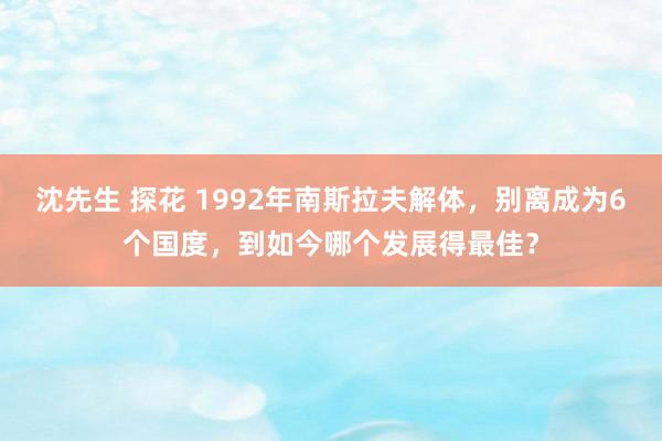 沈先生 探花 1992年南斯拉夫解体，别离成为6个国度，到如今哪个发展得最佳？