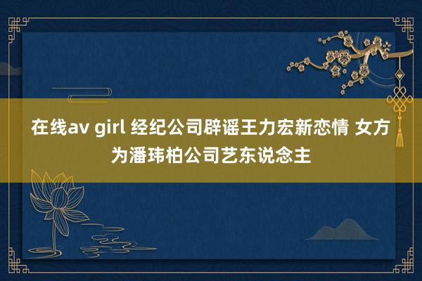 在线av girl 经纪公司辟谣王力宏新恋情 女方为潘玮柏公司艺东说念主