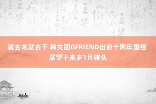 就去吻就去干 韩女团GFRIEND出谈十周年重组 展望于来岁1月碰头