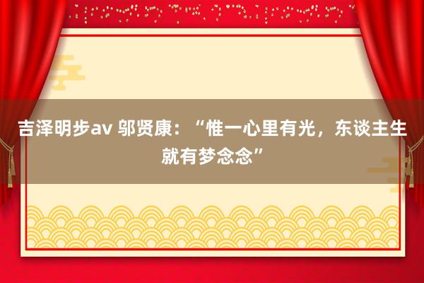 吉泽明步av 邬贤康：“惟一心里有光，东谈主生就有梦念念”