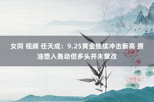 女同 视频 任天成：9.25黄金继续冲击新高 原油堕入轰动但多头并未窜改