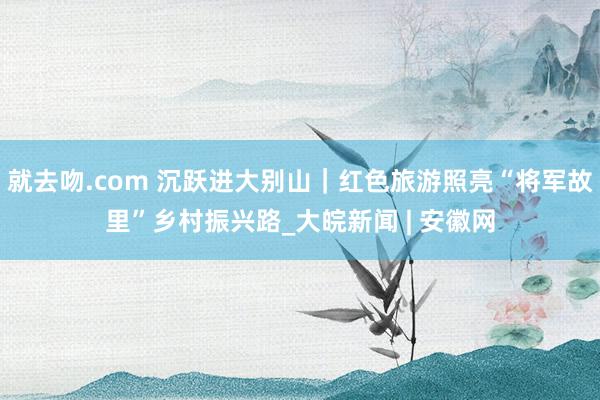 就去吻.com 沉跃进大别山｜红色旅游照亮“将军故里”乡村振兴路_大皖新闻 | 安徽网