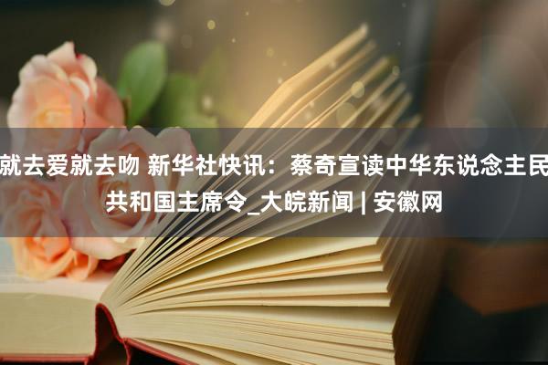 就去爱就去吻 新华社快讯：蔡奇宣读中华东说念主民共和国主席令_大皖新闻 | 安徽网