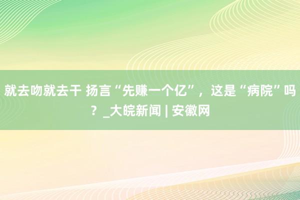 就去吻就去干 扬言“先赚一个亿”，这是“病院”吗？_大皖新闻 | 安徽网