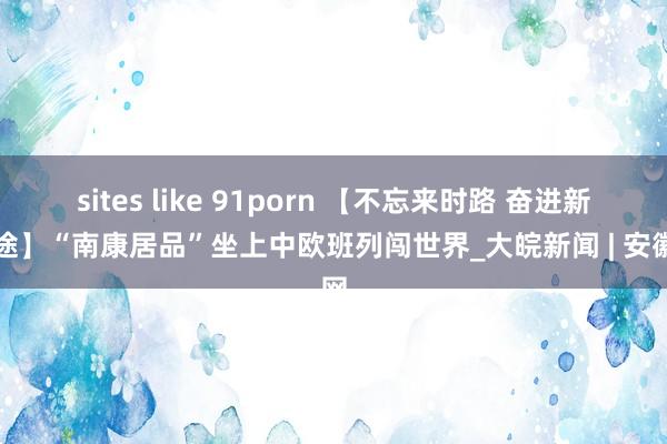 sites like 91porn 【不忘来时路 奋进新征途】“南康居品”坐上中欧班列闯世界_大皖新闻 | 安徽网