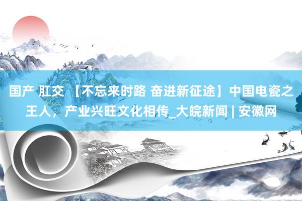 国产 肛交 【不忘来时路 奋进新征途】中国电瓷之王人，产业兴旺文化相传_大皖新闻 | 安徽网