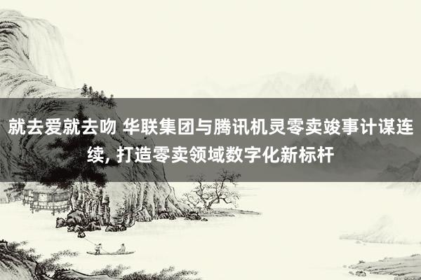 就去爱就去吻 华联集团与腾讯机灵零卖竣事计谋连续， 打造零卖领域数字化新标杆