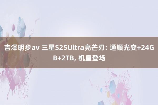 吉泽明步av 三星S25Ultra亮芒刃: 通顺光变+24GB+2TB， 机皇登场