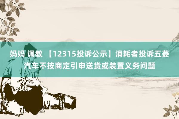 妈妈 调教 【12315投诉公示】消耗者投诉五菱汽车不按商定引申送货或装置义务问题