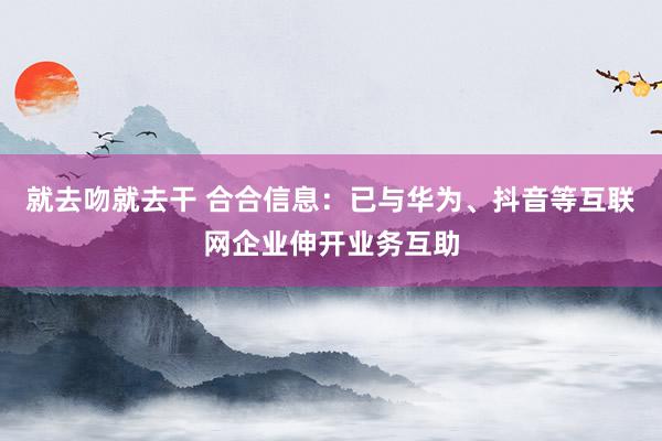 就去吻就去干 合合信息：已与华为、抖音等互联网企业伸开业务互助