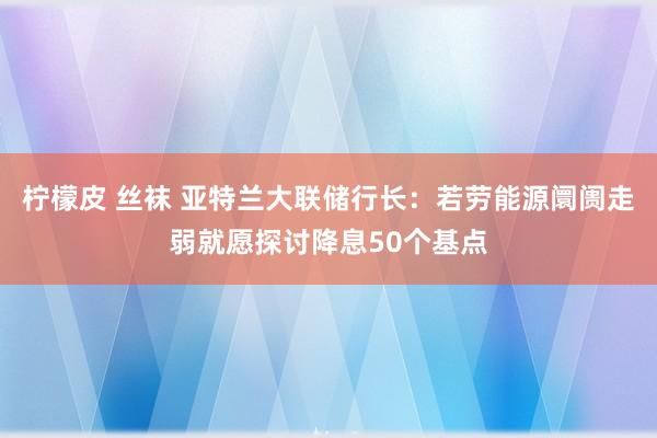 柠檬皮 丝袜 亚特兰大联储行长：若劳能源阛阓走弱就愿探讨降息50个基点